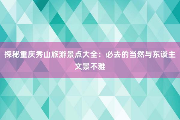 探秘重庆秀山旅游景点大全：必去的当然与东谈主文景不雅