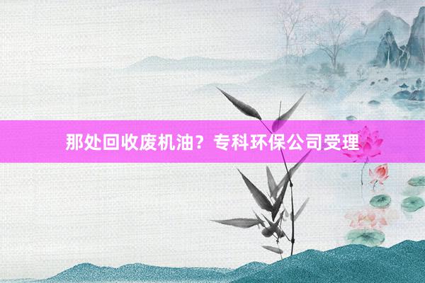 那处回收废机油？专科环保公司受理