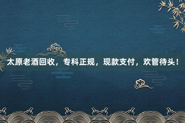 太原老酒回收，专科正规，现款支付，欢管待头！