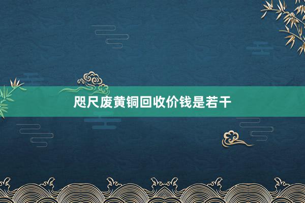 咫尺废黄铜回收价钱是若干